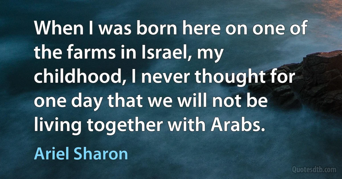 When I was born here on one of the farms in Israel, my childhood, I never thought for one day that we will not be living together with Arabs. (Ariel Sharon)