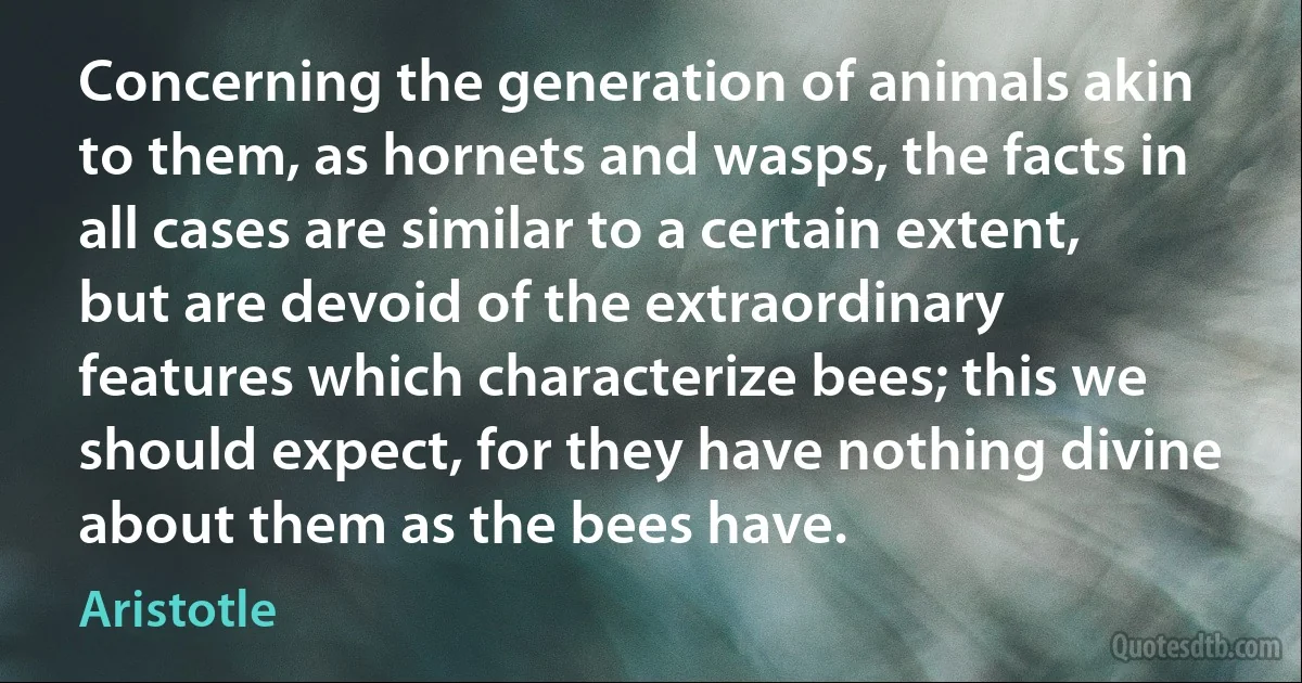 Concerning the generation of animals akin to them, as hornets and wasps, the facts in all cases are similar to a certain extent, but are devoid of the extraordinary features which characterize bees; this we should expect, for they have nothing divine about them as the bees have. (Aristotle)