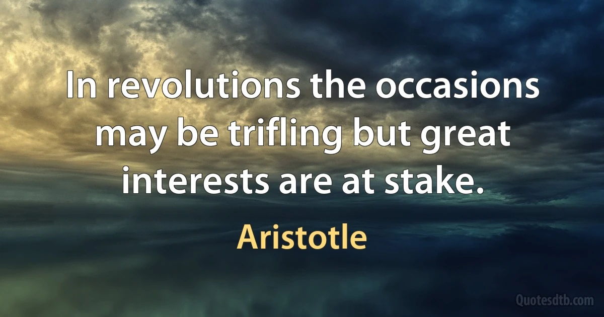 In revolutions the occasions may be trifling but great interests are at stake. (Aristotle)