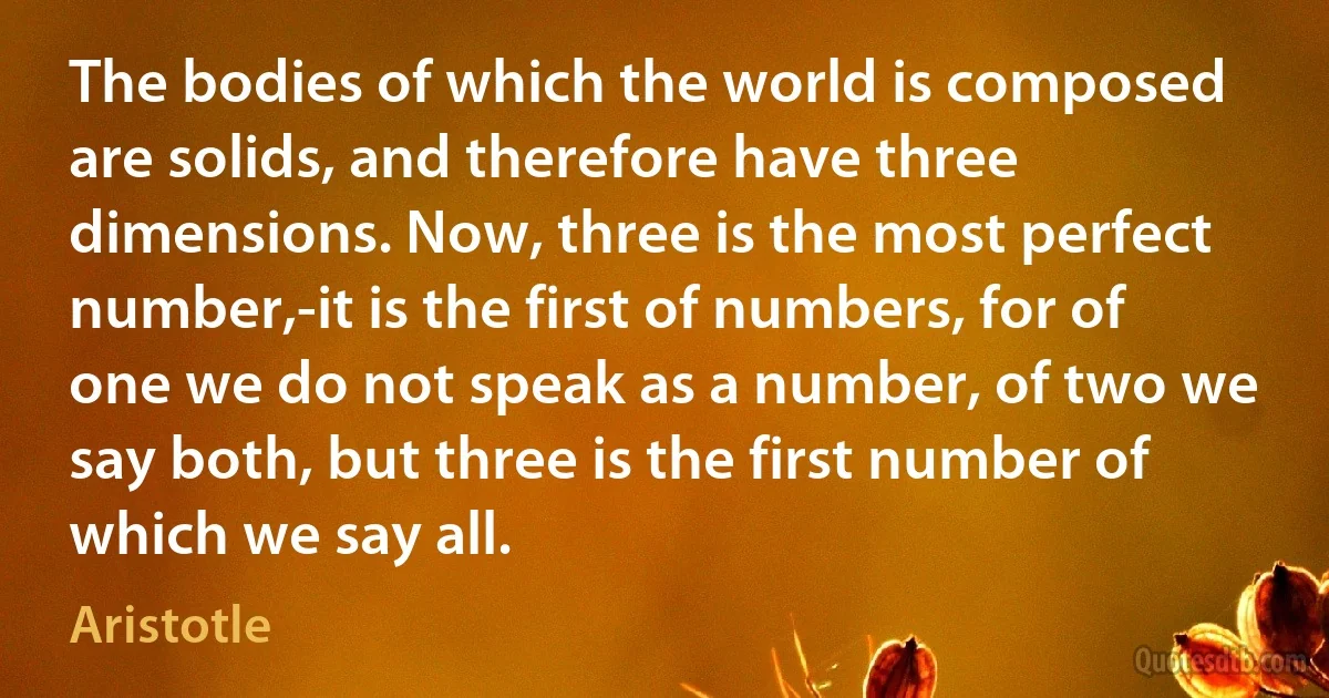 The bodies of which the world is composed are solids, and therefore have three dimensions. Now, three is the most perfect number,-it is the first of numbers, for of one we do not speak as a number, of two we say both, but three is the first number of which we say all. (Aristotle)