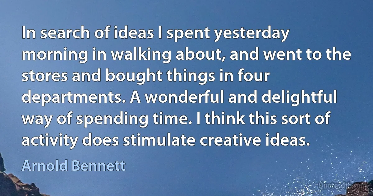 In search of ideas I spent yesterday morning in walking about, and went to the stores and bought things in four departments. A wonderful and delightful way of spending time. I think this sort of activity does stimulate creative ideas. (Arnold Bennett)