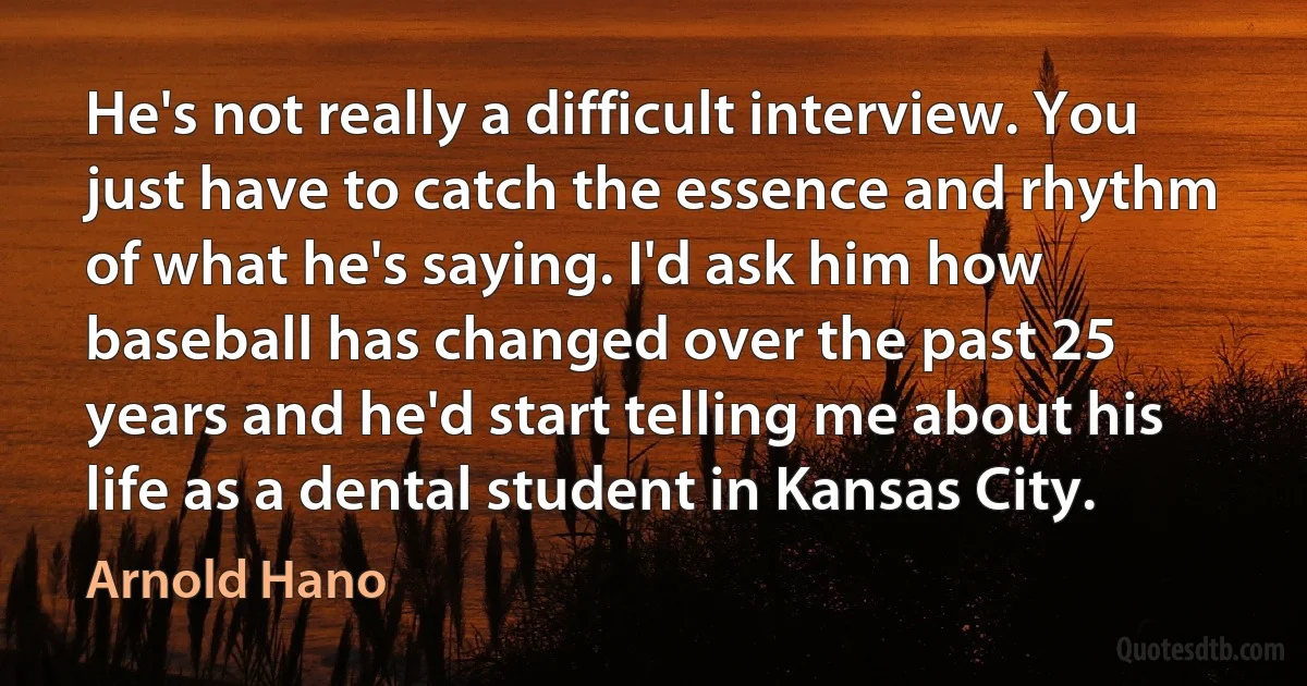 He's not really a difficult interview. You just have to catch the essence and rhythm of what he's saying. I'd ask him how baseball has changed over the past 25 years and he'd start telling me about his life as a dental student in Kansas City. (Arnold Hano)