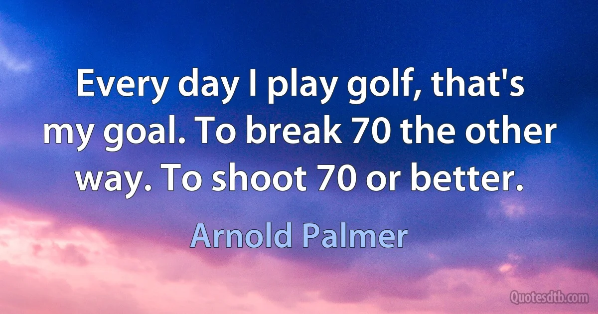 Every day I play golf, that's my goal. To break 70 the other way. To shoot 70 or better. (Arnold Palmer)