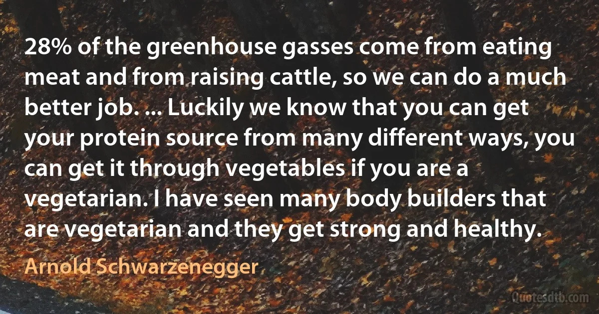 28% of the greenhouse gasses come from eating meat and from raising cattle, so we can do a much better job. ... Luckily we know that you can get your protein source from many different ways, you can get it through vegetables if you are a vegetarian. I have seen many body builders that are vegetarian and they get strong and healthy. (Arnold Schwarzenegger)