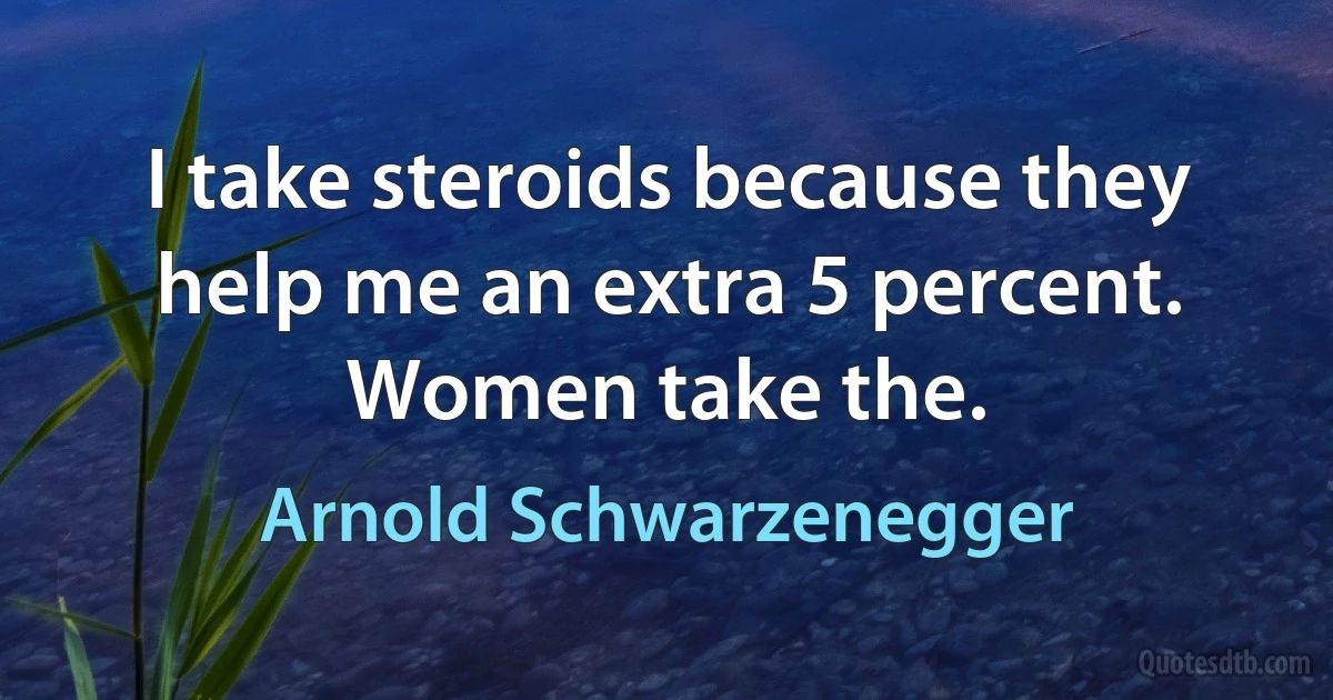 I take steroids because they help me an extra 5 percent. Women take the. (Arnold Schwarzenegger)