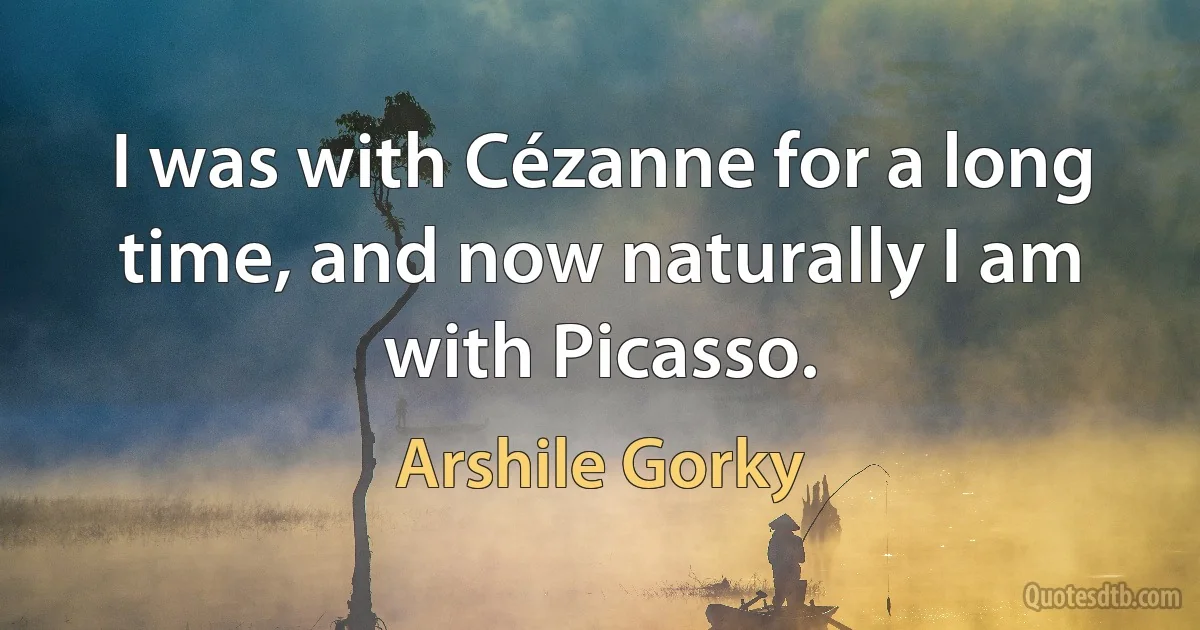 I was with Cézanne for a long time, and now naturally I am with Picasso. (Arshile Gorky)