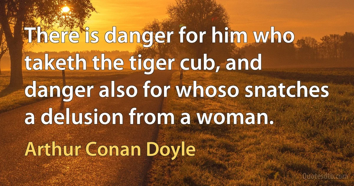 There is danger for him who taketh the tiger cub, and danger also for whoso snatches a delusion from a woman. (Arthur Conan Doyle)