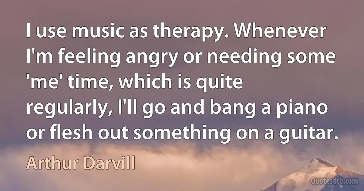 I use music as therapy. Whenever I'm feeling angry or needing some 'me' time, which is quite regularly, I'll go and bang a piano or flesh out something on a guitar. (Arthur Darvill)