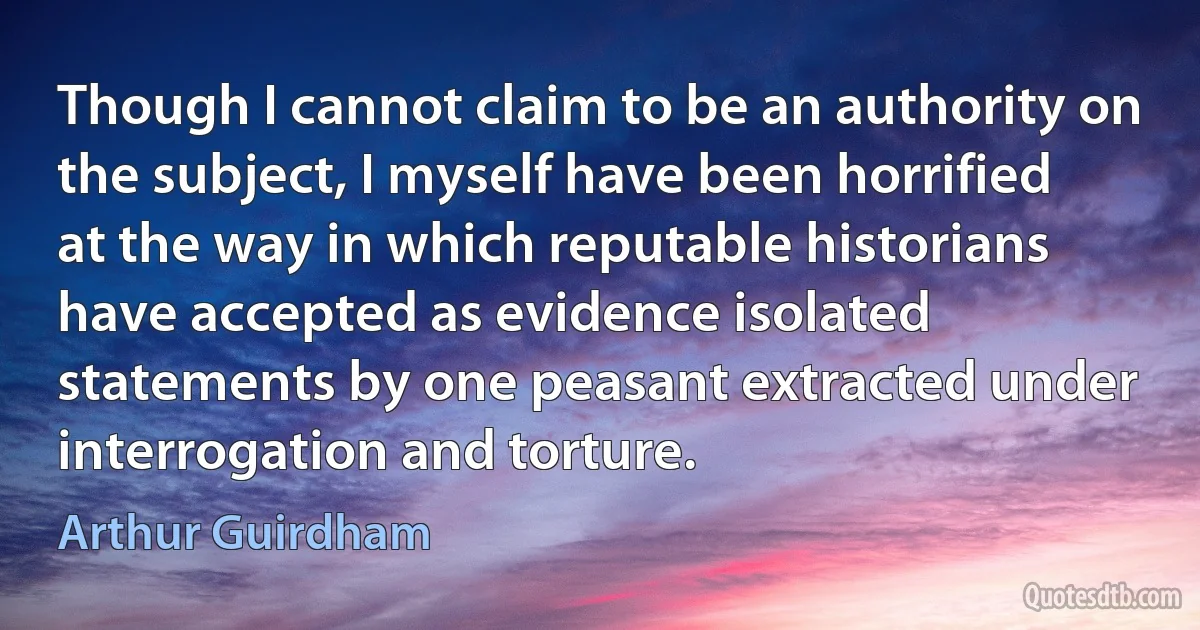 Though I cannot claim to be an authority on the subject, I myself have been horrified at the way in which reputable historians have accepted as evidence isolated statements by one peasant extracted under interrogation and torture. (Arthur Guirdham)