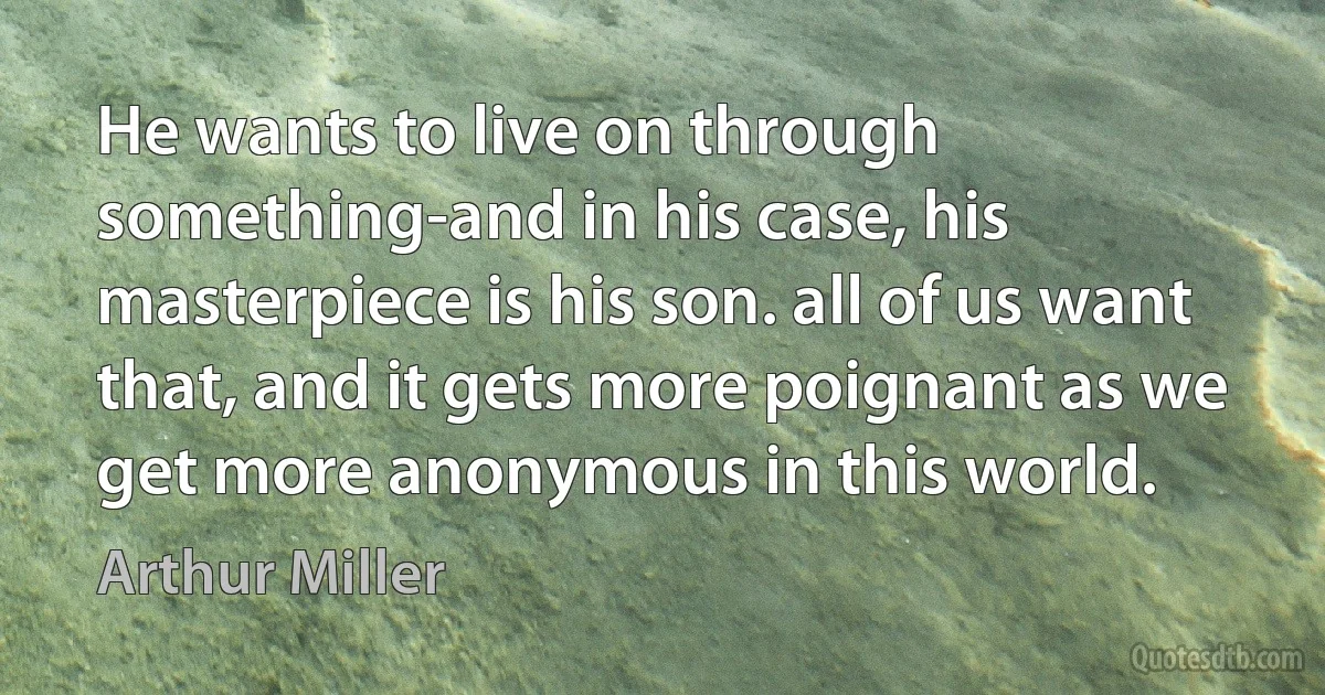 He wants to live on through something-and in his case, his masterpiece is his son. all of us want that, and it gets more poignant as we get more anonymous in this world. (Arthur Miller)