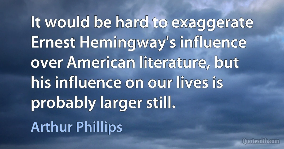 It would be hard to exaggerate Ernest Hemingway's influence over American literature, but his influence on our lives is probably larger still. (Arthur Phillips)