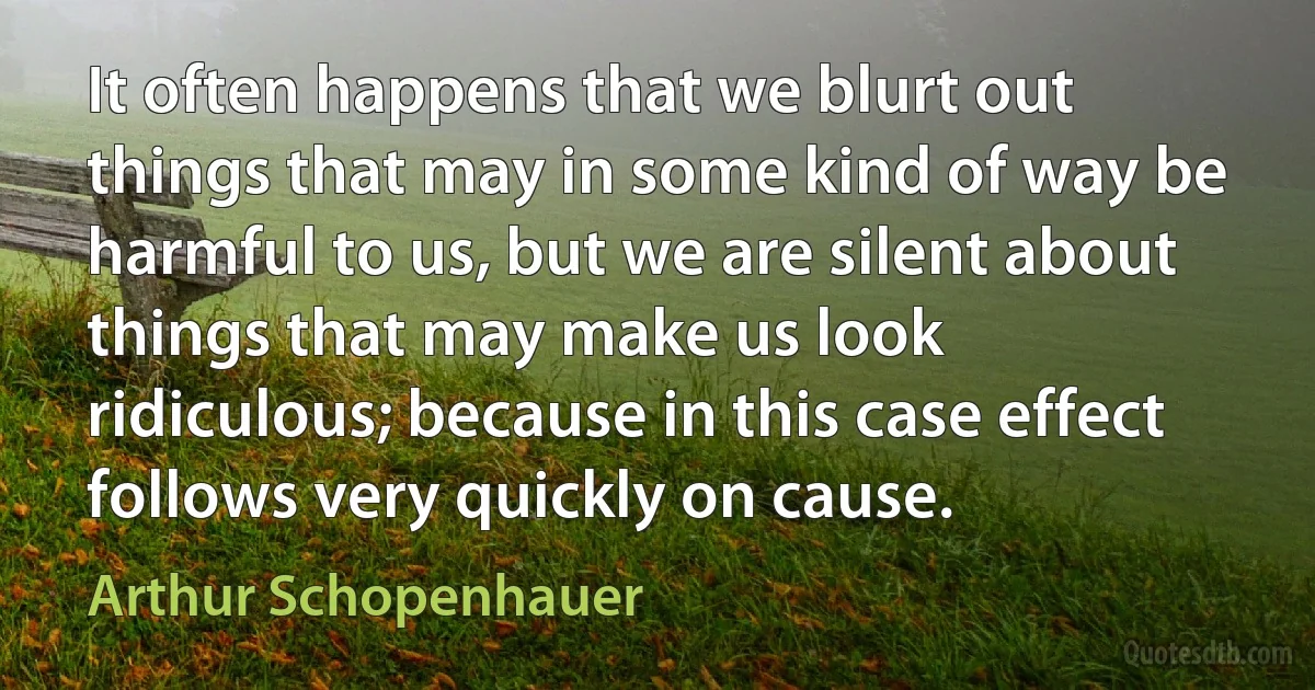 It often happens that we blurt out things that may in some kind of way be harmful to us, but we are silent about things that may make us look ridiculous; because in this case effect follows very quickly on cause. (Arthur Schopenhauer)