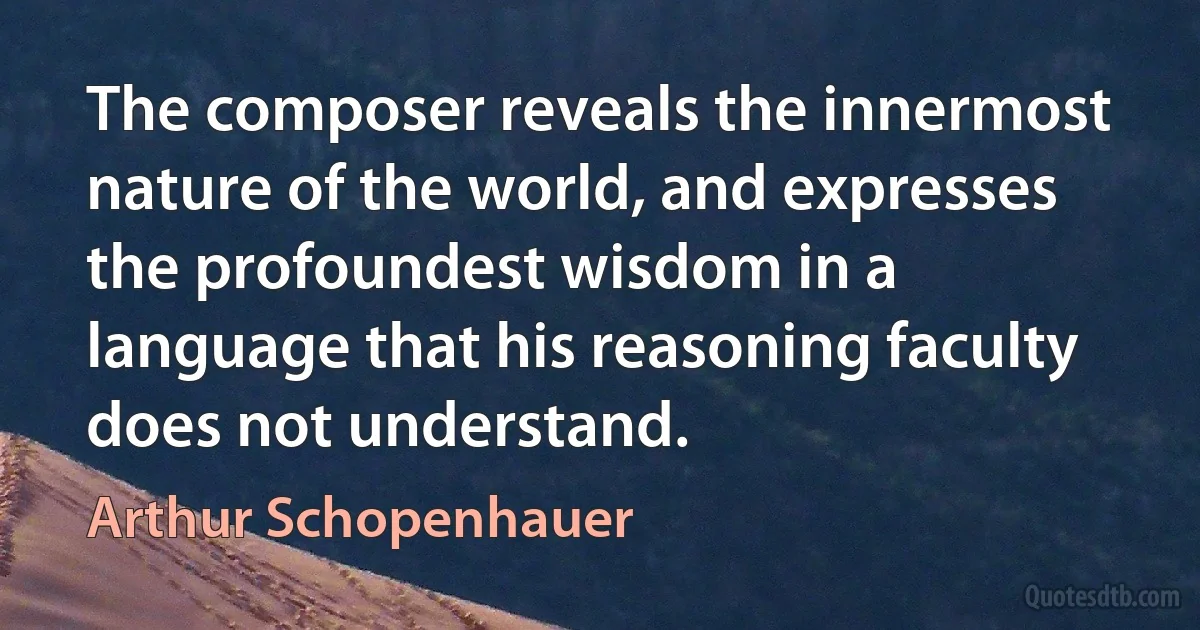 The composer reveals the innermost nature of the world, and expresses the profoundest wisdom in a language that his reasoning faculty does not understand. (Arthur Schopenhauer)