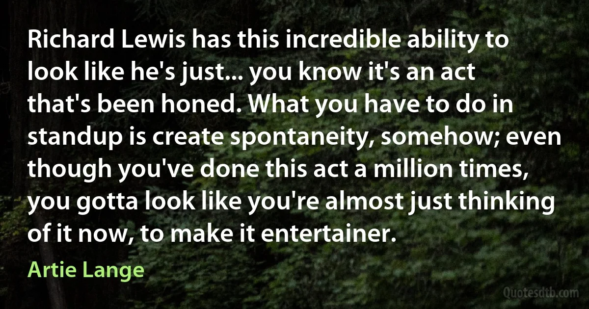 Richard Lewis has this incredible ability to look like he's just... you know it's an act that's been honed. What you have to do in standup is create spontaneity, somehow; even though you've done this act a million times, you gotta look like you're almost just thinking of it now, to make it entertainer. (Artie Lange)