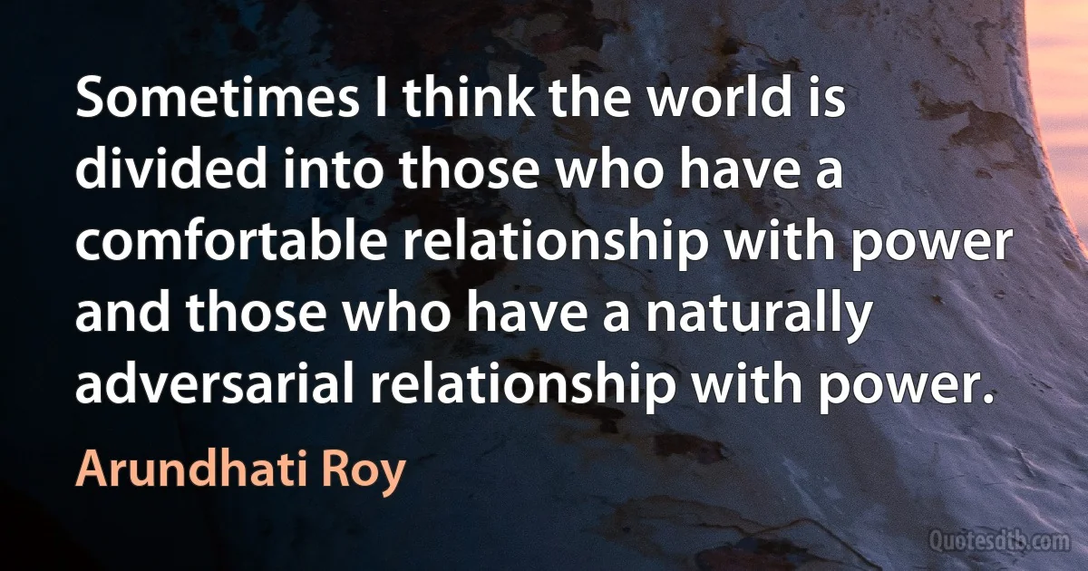 Sometimes I think the world is divided into those who have a comfortable relationship with power and those who have a naturally adversarial relationship with power. (Arundhati Roy)