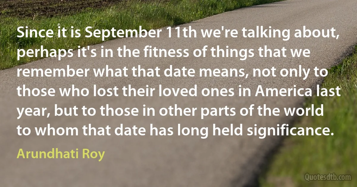 Since it is September 11th we're talking about, perhaps it's in the fitness of things that we remember what that date means, not only to those who lost their loved ones in America last year, but to those in other parts of the world to whom that date has long held significance. (Arundhati Roy)