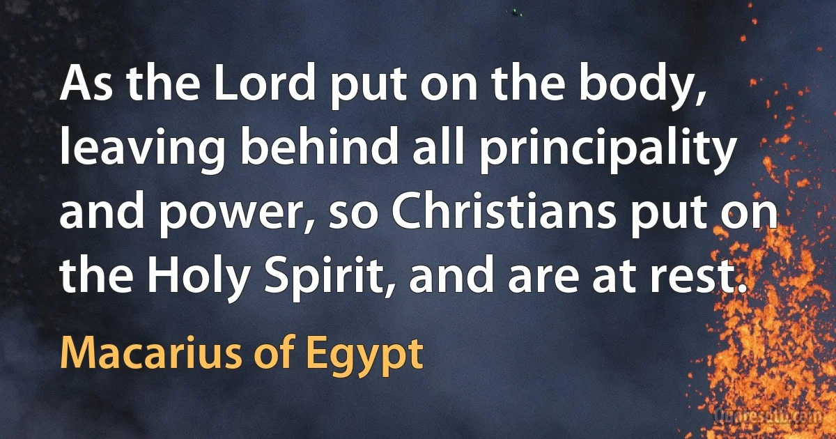 As the Lord put on the body, leaving behind all principality and power, so Christians put on the Holy Spirit, and are at rest. (Macarius of Egypt)