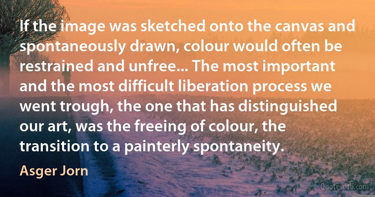 If the image was sketched onto the canvas and spontaneously drawn, colour would often be restrained and unfree... The most important and the most difficult liberation process we went trough, the one that has distinguished our art, was the freeing of colour, the transition to a painterly spontaneity. (Asger Jorn)