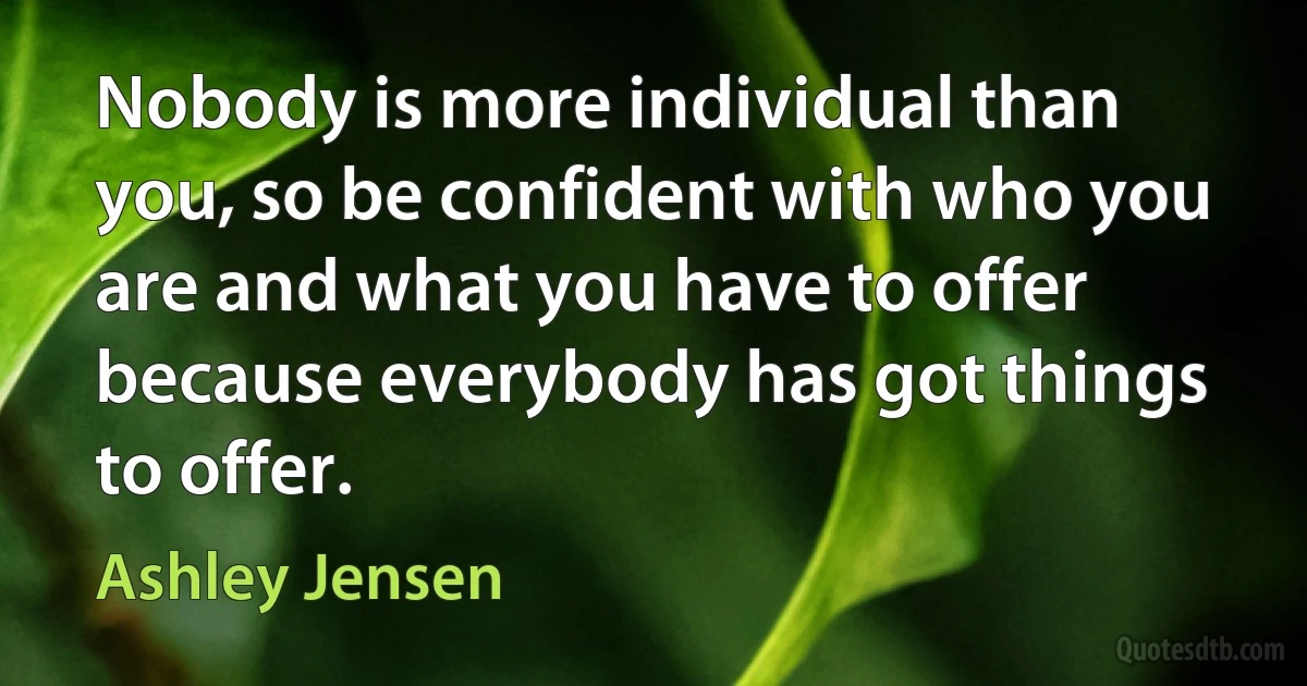 Nobody is more individual than you, so be confident with who you are and what you have to offer because everybody has got things to offer. (Ashley Jensen)