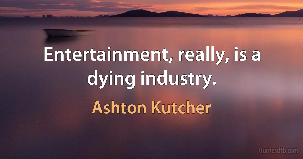 Entertainment, really, is a dying industry. (Ashton Kutcher)