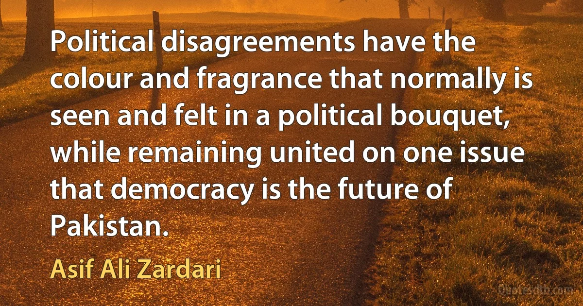 Political disagreements have the colour and fragrance that normally is seen and felt in a political bouquet, while remaining united on one issue that democracy is the future of Pakistan. (Asif Ali Zardari)