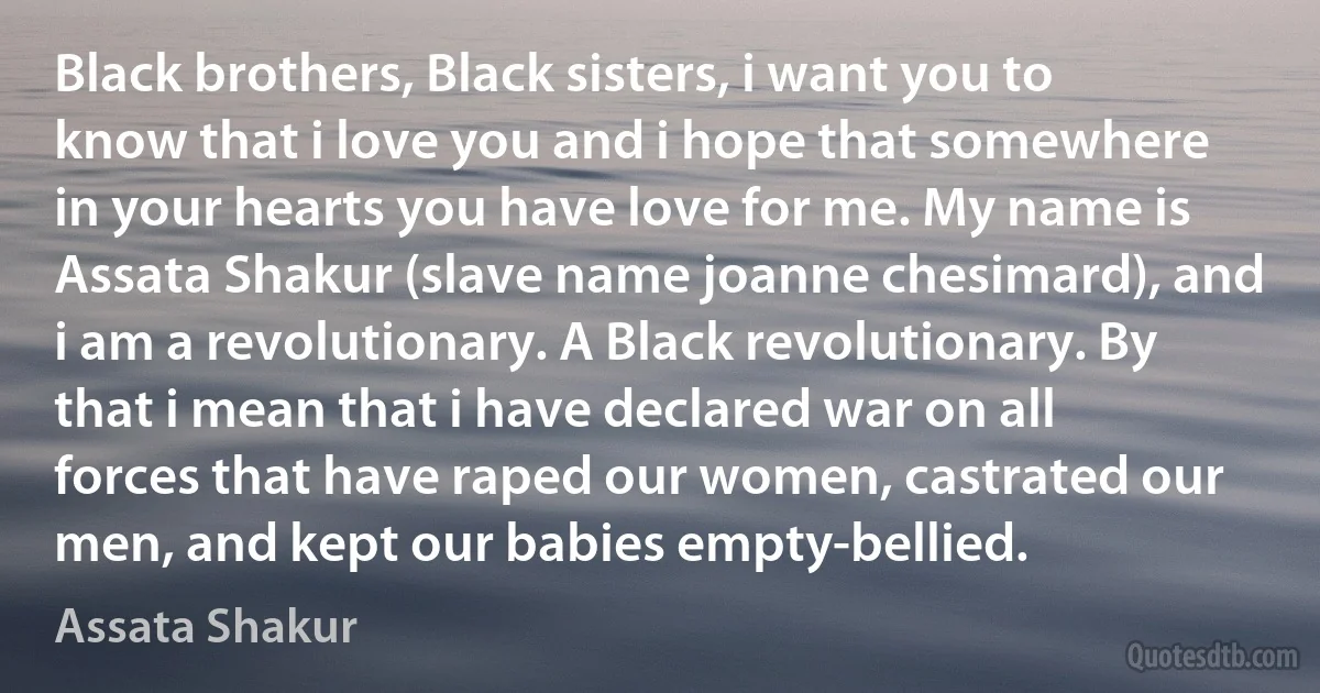 Black brothers, Black sisters, i want you to know that i love you and i hope that somewhere in your hearts you have love for me. My name is Assata Shakur (slave name joanne chesimard), and i am a revolutionary. A Black revolutionary. By that i mean that i have declared war on all forces that have raped our women, castrated our men, and kept our babies empty-bellied. (Assata Shakur)