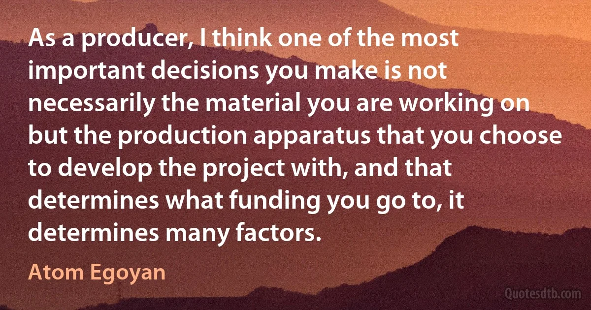 As a producer, I think one of the most important decisions you make is not necessarily the material you are working on but the production apparatus that you choose to develop the project with, and that determines what funding you go to, it determines many factors. (Atom Egoyan)