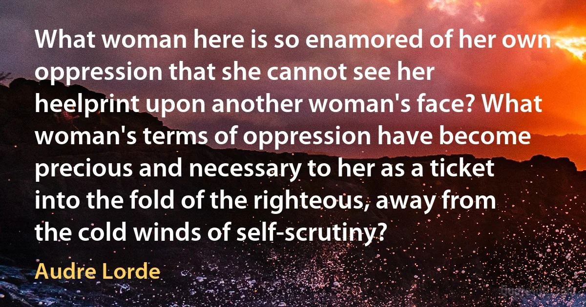 What woman here is so enamored of her own oppression that she cannot see her heelprint upon another woman's face? What woman's terms of oppression have become precious and necessary to her as a ticket into the fold of the righteous, away from the cold winds of self-scrutiny? (Audre Lorde)