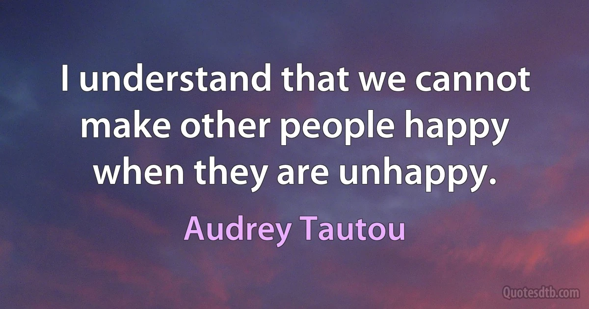 I understand that we cannot make other people happy when they are unhappy. (Audrey Tautou)