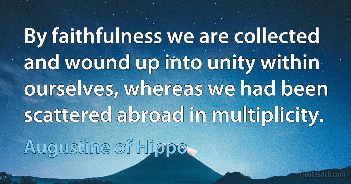 By faithfulness we are collected and wound up into unity within ourselves, whereas we had been scattered abroad in multiplicity. (Augustine of Hippo)