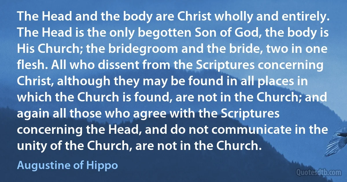 The Head and the body are Christ wholly and entirely. The Head is the only begotten Son of God, the body is His Church; the bridegroom and the bride, two in one flesh. All who dissent from the Scriptures concerning Christ, although they may be found in all places in which the Church is found, are not in the Church; and again all those who agree with the Scriptures concerning the Head, and do not communicate in the unity of the Church, are not in the Church. (Augustine of Hippo)