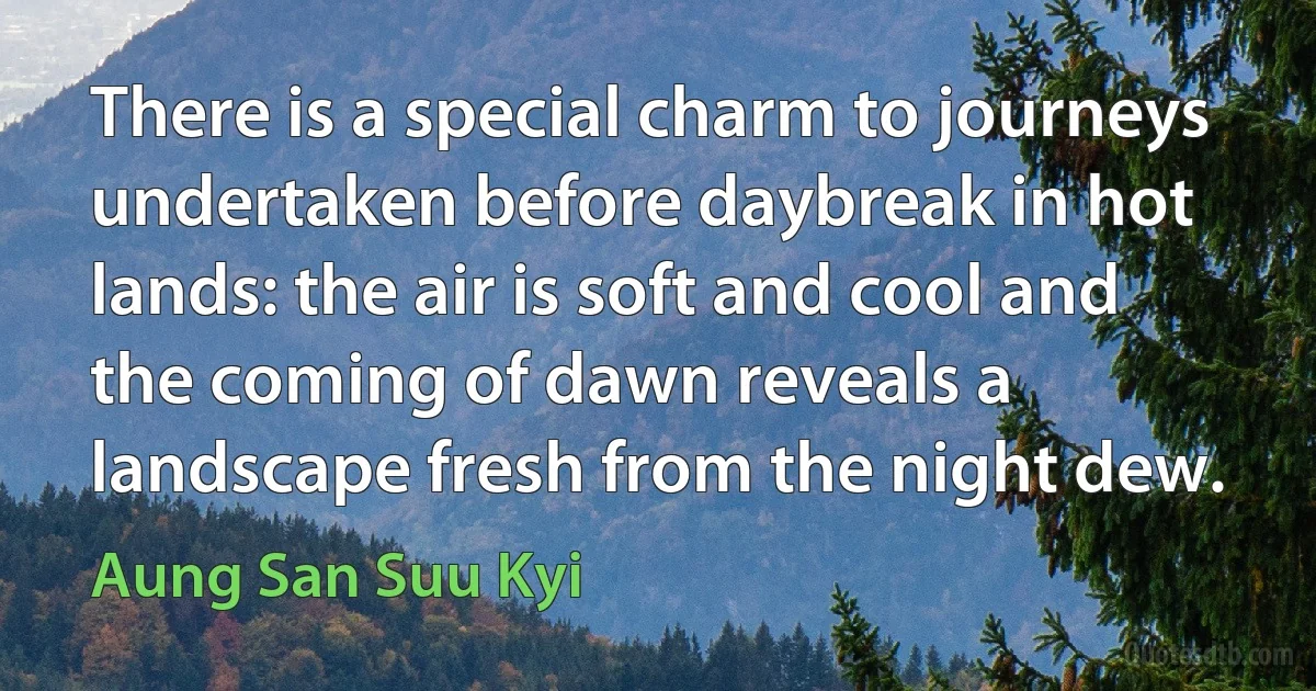 There is a special charm to journeys undertaken before daybreak in hot lands: the air is soft and cool and the coming of dawn reveals a landscape fresh from the night dew. (Aung San Suu Kyi)