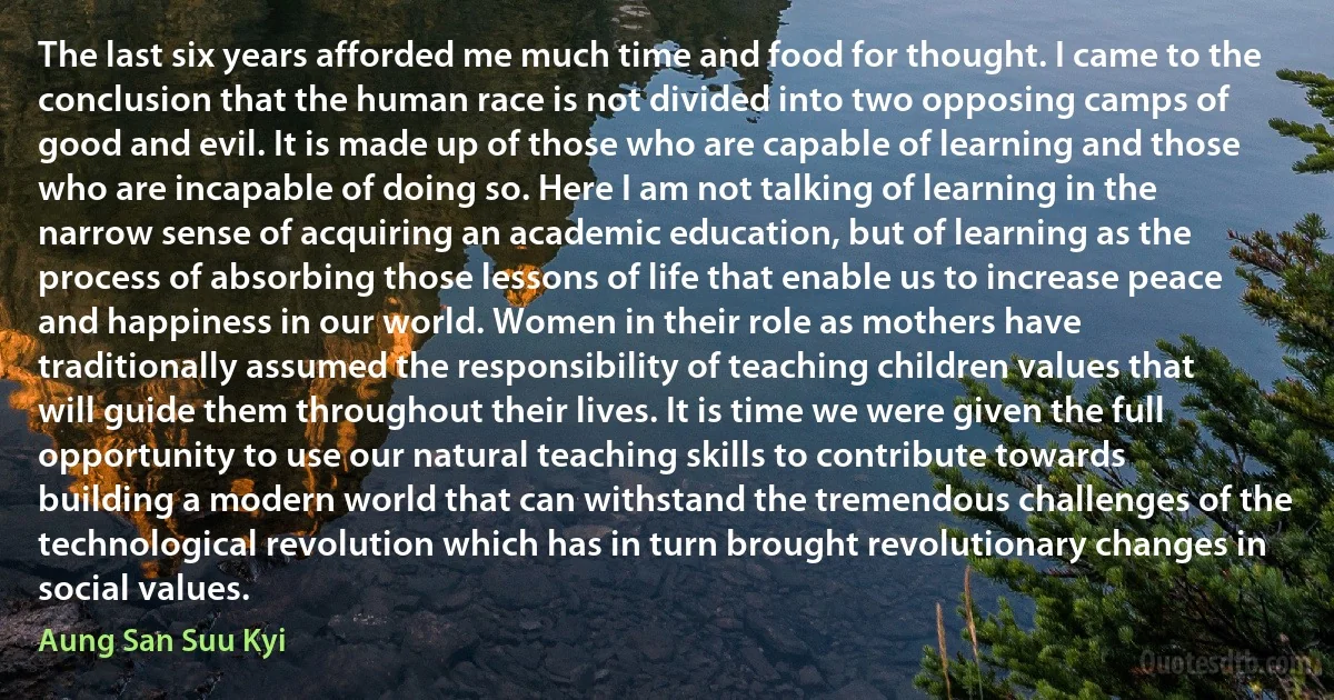 The last six years afforded me much time and food for thought. I came to the conclusion that the human race is not divided into two opposing camps of good and evil. It is made up of those who are capable of learning and those who are incapable of doing so. Here I am not talking of learning in the narrow sense of acquiring an academic education, but of learning as the process of absorbing those lessons of life that enable us to increase peace and happiness in our world. Women in their role as mothers have traditionally assumed the responsibility of teaching children values that will guide them throughout their lives. It is time we were given the full opportunity to use our natural teaching skills to contribute towards building a modern world that can withstand the tremendous challenges of the technological revolution which has in turn brought revolutionary changes in social values. (Aung San Suu Kyi)