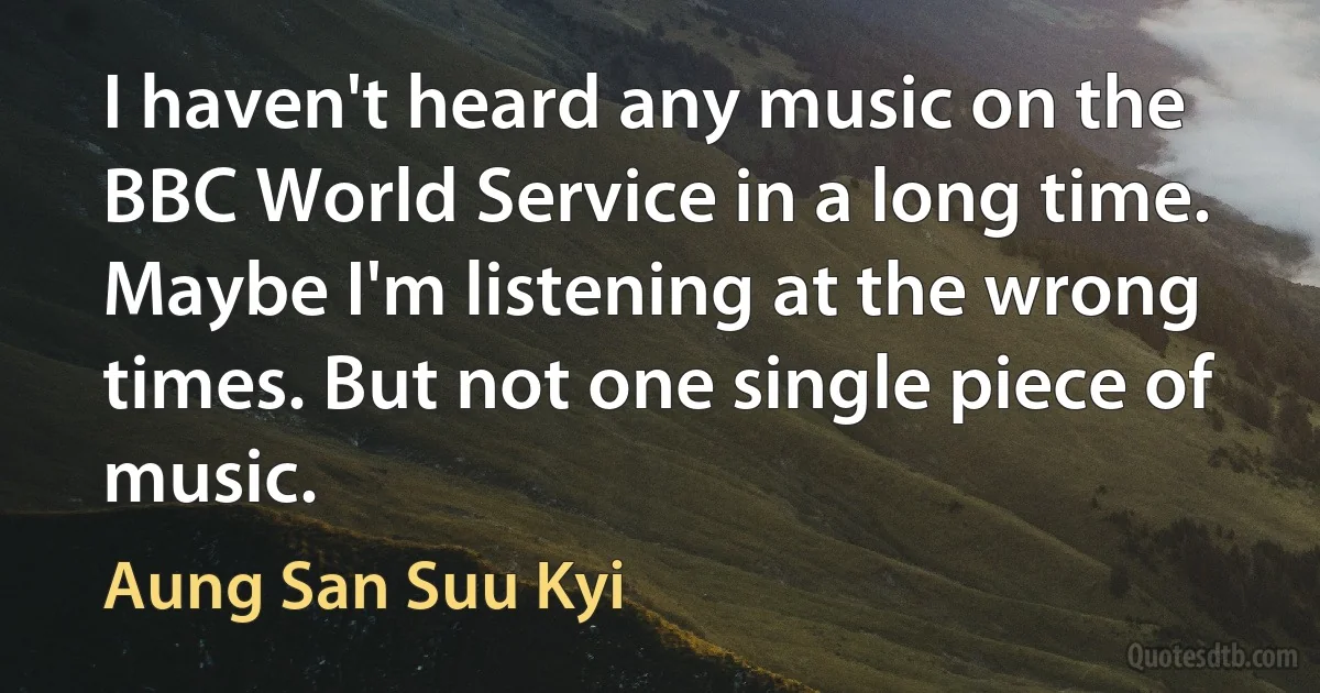 I haven't heard any music on the BBC World Service in a long time. Maybe I'm listening at the wrong times. But not one single piece of music. (Aung San Suu Kyi)