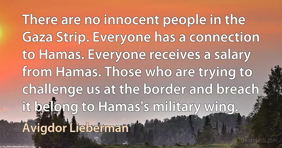 There are no innocent people in the Gaza Strip. Everyone has a connection to Hamas. Everyone receives a salary from Hamas. Those who are trying to challenge us at the border and breach it belong to Hamas's military wing. (Avigdor Lieberman)