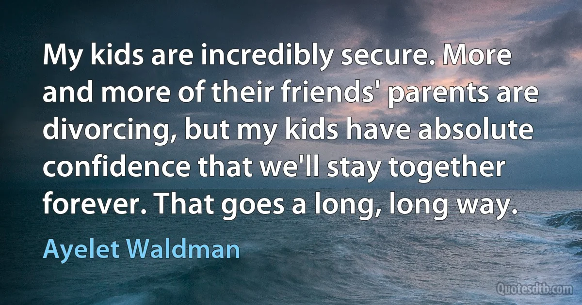 My kids are incredibly secure. More and more of their friends' parents are divorcing, but my kids have absolute confidence that we'll stay together forever. That goes a long, long way. (Ayelet Waldman)