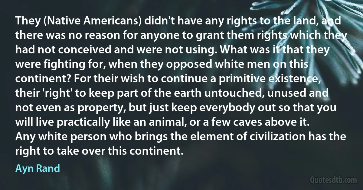 They (Native Americans) didn't have any rights to the land, and there was no reason for anyone to grant them rights which they had not conceived and were not using. What was it that they were fighting for, when they opposed white men on this continent? For their wish to continue a primitive existence, their 'right' to keep part of the earth untouched, unused and not even as property, but just keep everybody out so that you will live practically like an animal, or a few caves above it. Any white person who brings the element of civilization has the right to take over this continent. (Ayn Rand)