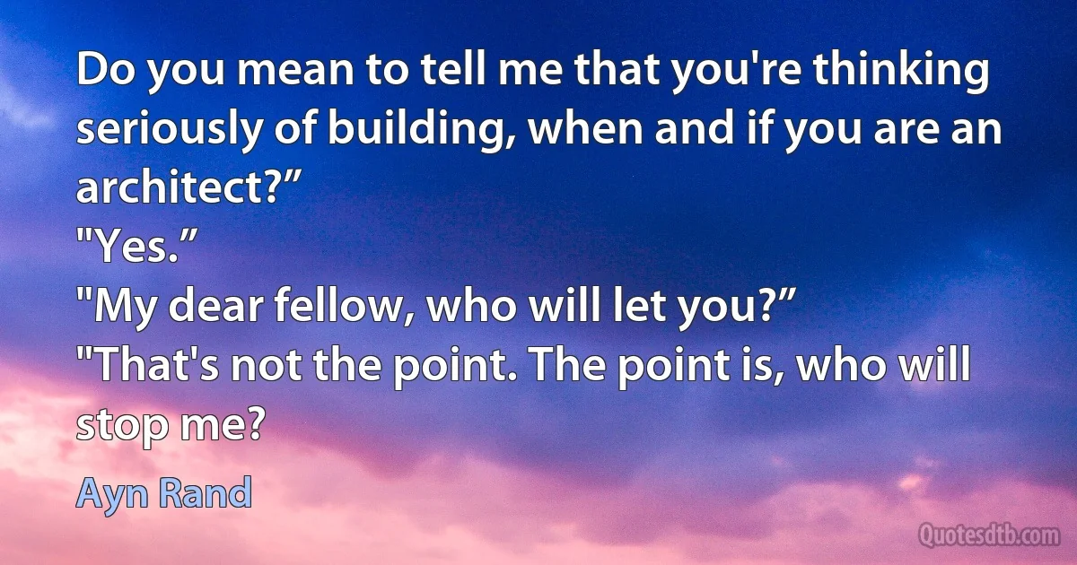 Do you mean to tell me that you're thinking seriously of building, when and if you are an architect?”
"Yes.”
"My dear fellow, who will let you?”
"That's not the point. The point is, who will stop me? (Ayn Rand)