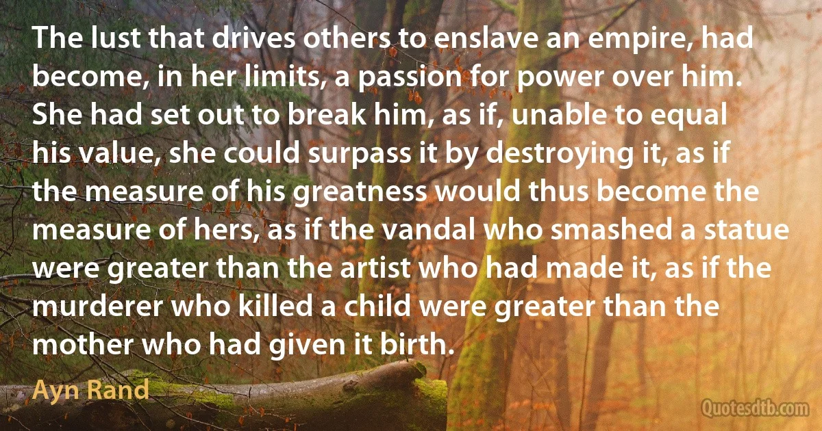 The lust that drives others to enslave an empire, had become, in her limits, a passion for power over him. She had set out to break him, as if, unable to equal his value, she could surpass it by destroying it, as if the measure of his greatness would thus become the measure of hers, as if the vandal who smashed a statue were greater than the artist who had made it, as if the murderer who killed a child were greater than the mother who had given it birth. (Ayn Rand)