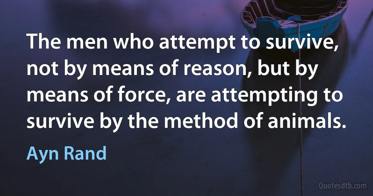 The men who attempt to survive, not by means of reason, but by means of force, are attempting to survive by the method of animals. (Ayn Rand)