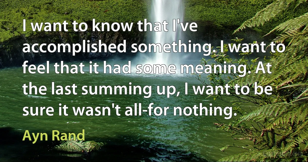 I want to know that I've accomplished something. I want to feel that it had some meaning. At the last summing up, I want to be sure it wasn't all-for nothing. (Ayn Rand)