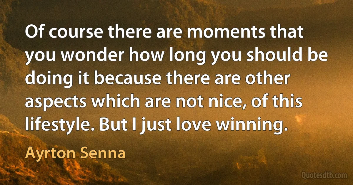 Of course there are moments that you wonder how long you should be doing it because there are other aspects which are not nice, of this lifestyle. But I just love winning. (Ayrton Senna)