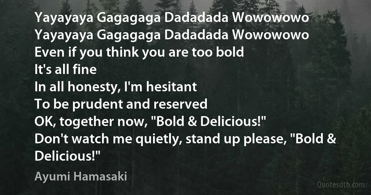 Yayayaya Gagagaga Dadadada Wowowowo
Yayayaya Gagagaga Dadadada Wowowowo
Even if you think you are too bold
It's all fine
In all honesty, I'm hesitant
To be prudent and reserved
OK, together now, "Bold & Delicious!"
Don't watch me quietly, stand up please, "Bold & Delicious!" (Ayumi Hamasaki)