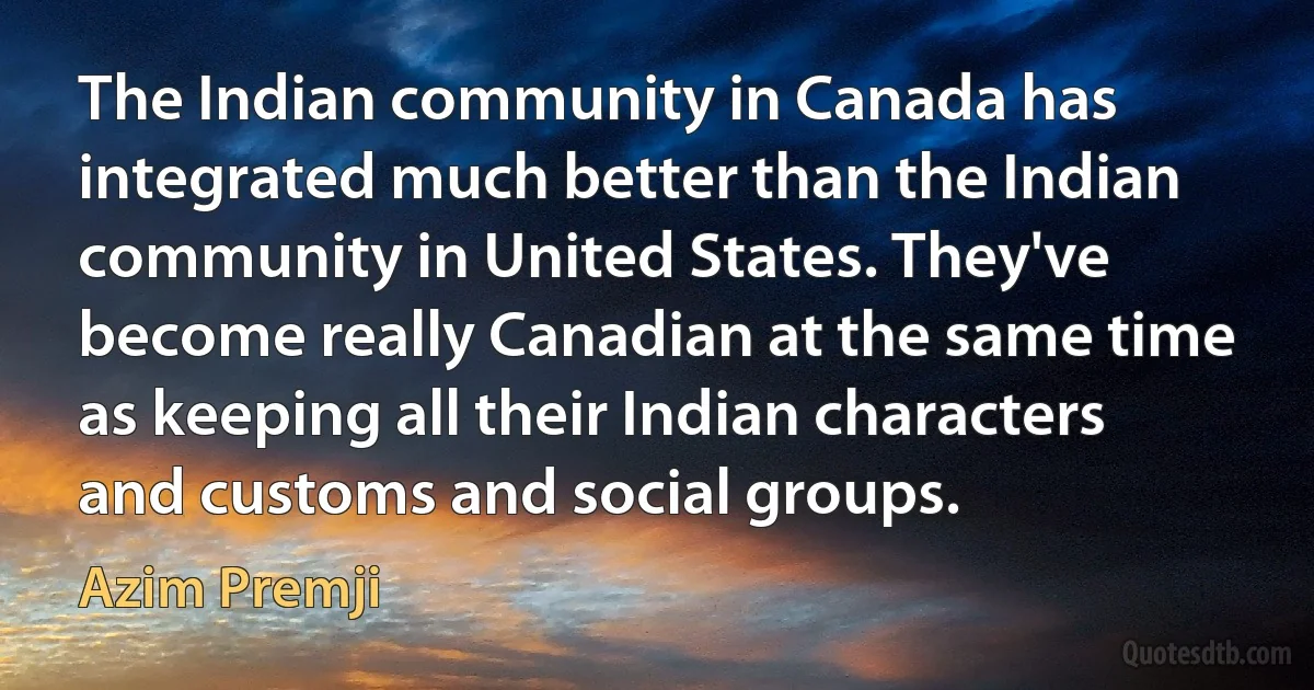 The Indian community in Canada has integrated much better than the Indian community in United States. They've become really Canadian at the same time as keeping all their Indian characters and customs and social groups. (Azim Premji)