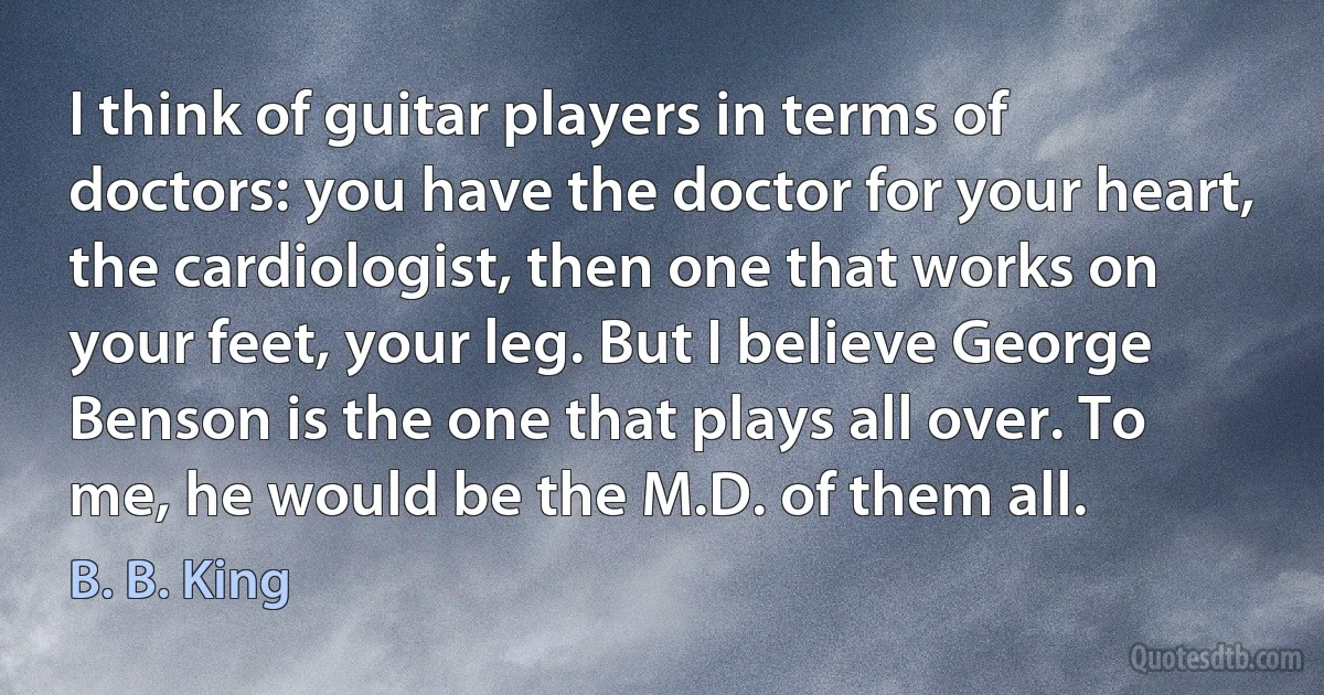 I think of guitar players in terms of doctors: you have the doctor for your heart, the cardiologist, then one that works on your feet, your leg. But I believe George Benson is the one that plays all over. To me, he would be the M.D. of them all. (B. B. King)