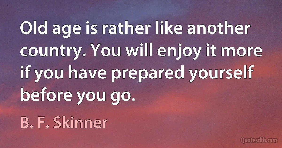 Old age is rather like another country. You will enjoy it more if you have prepared yourself before you go. (B. F. Skinner)