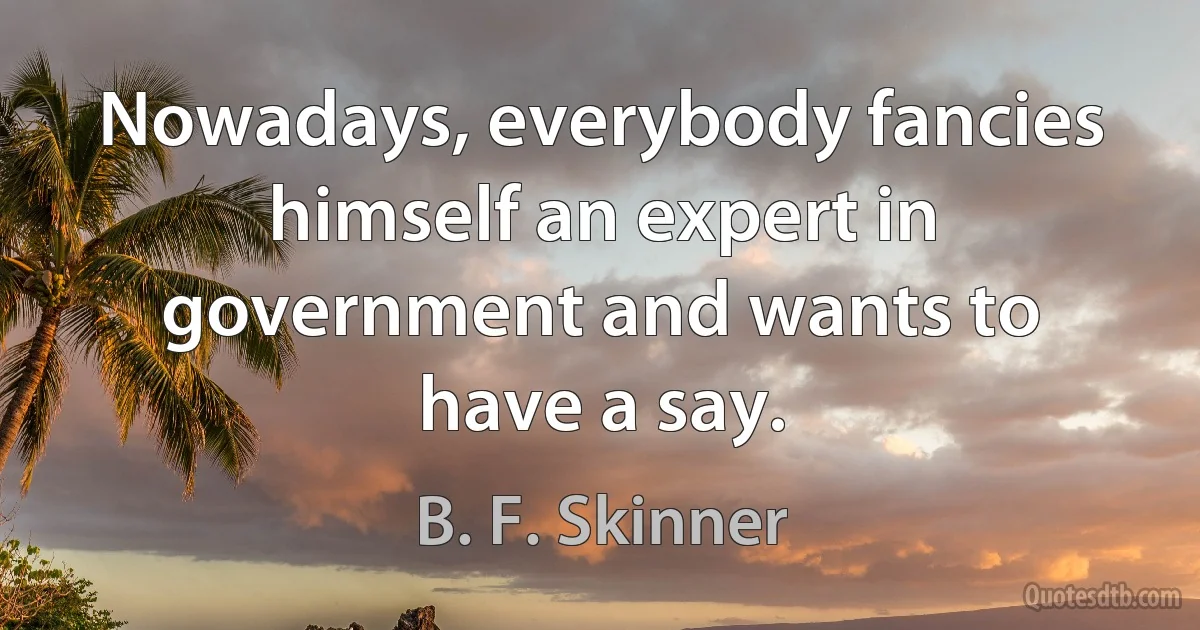 Nowadays, everybody fancies himself an expert in government and wants to have a say. (B. F. Skinner)