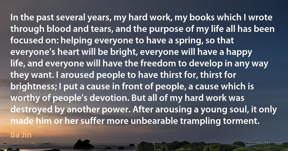 In the past several years, my hard work, my books which I wrote through blood and tears, and the purpose of my life all has been focused on: helping everyone to have a spring, so that everyone's heart will be bright, everyone will have a happy life, and everyone will have the freedom to develop in any way they want. I aroused people to have thirst for, thirst for brightness; I put a cause in front of people, a cause which is worthy of people's devotion. But all of my hard work was destroyed by another power. After arousing a young soul, it only made him or her suffer more unbearable trampling torment. (Ba Jin)