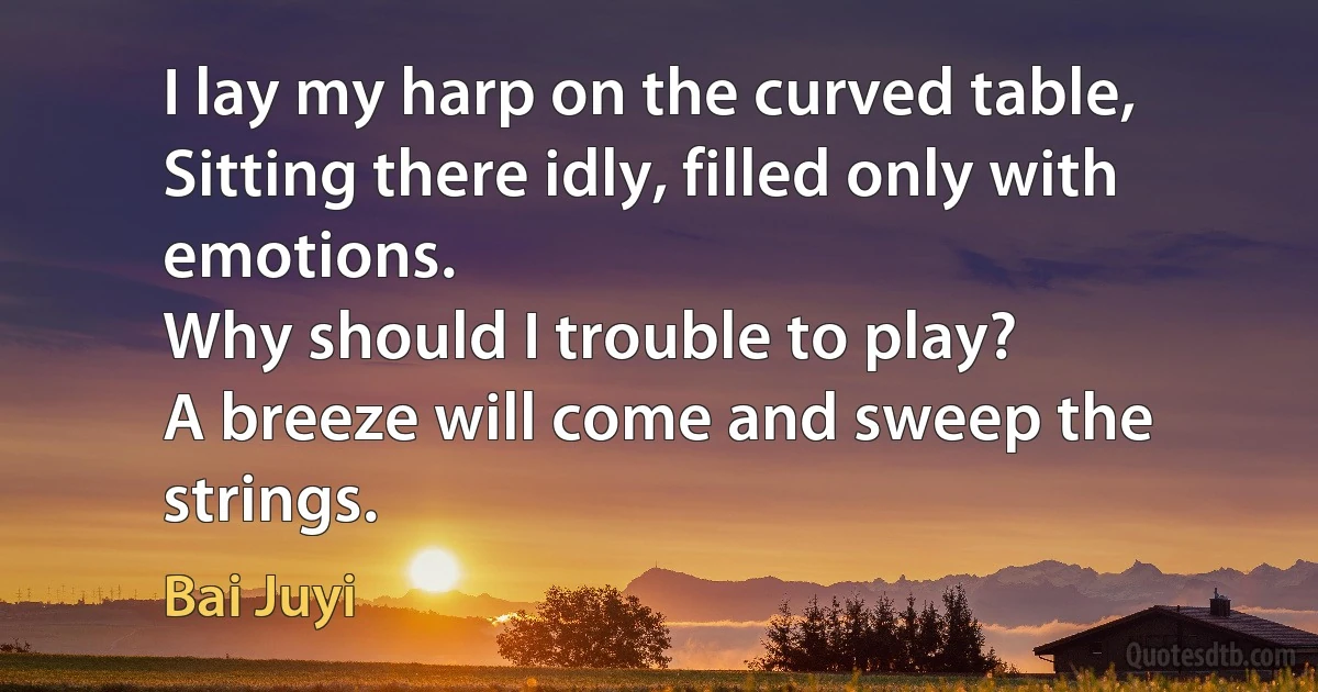 I lay my harp on the curved table,
Sitting there idly, filled only with emotions.
Why should I trouble to play?
A breeze will come and sweep the strings. (Bai Juyi)