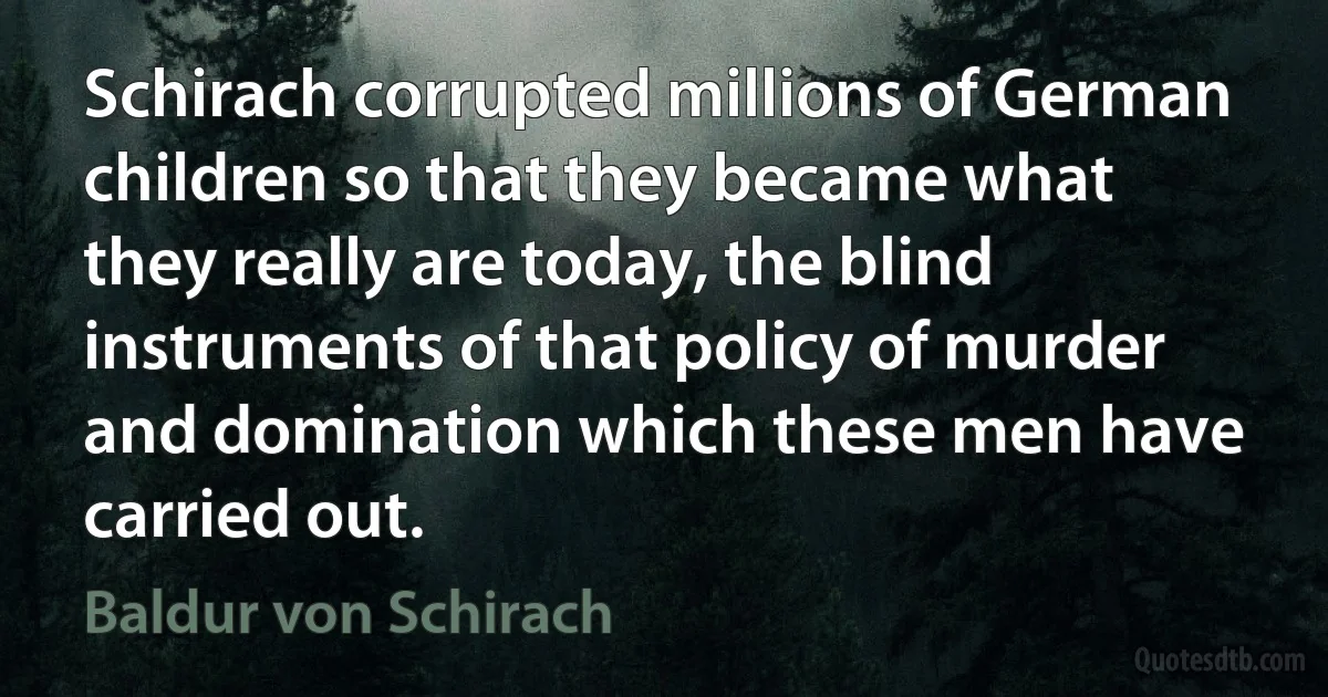 Schirach corrupted millions of German children so that they became what they really are today, the blind instruments of that policy of murder and domination which these men have carried out. (Baldur von Schirach)